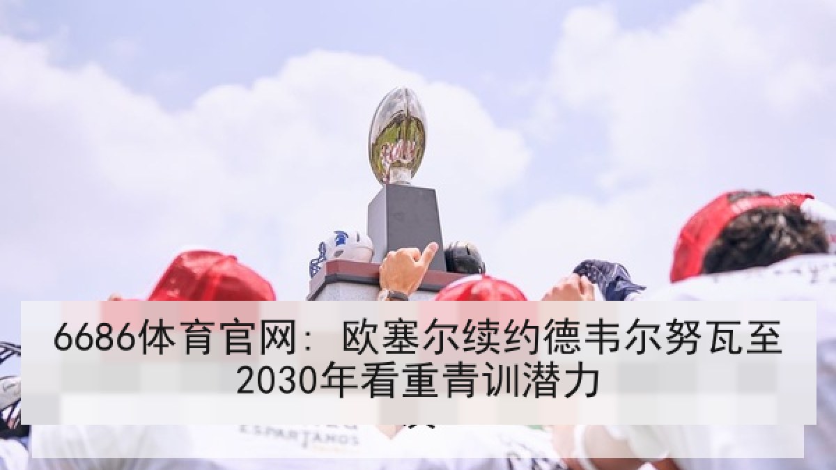 6686体育官网: 欧塞尔续约德韦尔努瓦至2030年看重青训潜力