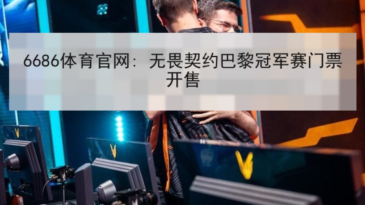 6686体育官网: 无畏契约巴黎冠军赛门票开售 6686体育官网: 无畏契约巴黎冠军赛门票开售