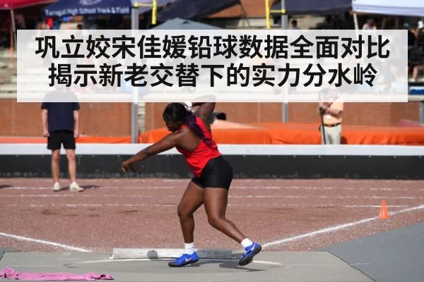 巩立姣宋佳媛铅球数据全面对比揭示新老交替下的实力分水岭