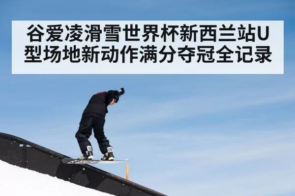 谷爱凌滑雪世界杯新西兰站U型场地新动作满分夺冠全记录