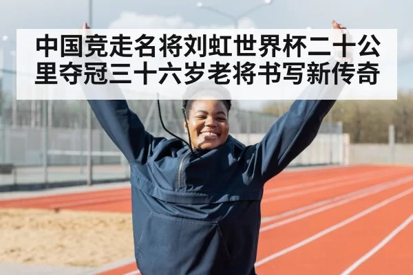 中国竞走名将刘虹世界杯二十公里夺冠三十六岁老将书写新传奇
